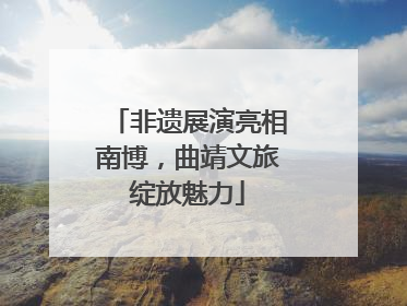 非遗展演亮相南博，曲靖文旅绽放魅力