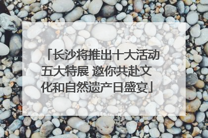 长沙将推出十大活动五大特展 邀你共赴文化和自然遗产日盛宴