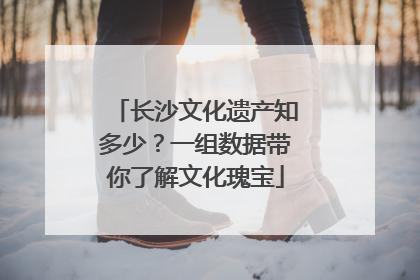 长沙文化遗产知多少？一组数据带你了解文化瑰宝