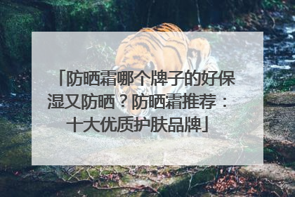 防晒霜哪个牌子的好保湿又防晒？防晒霜推荐：十大优质护肤品牌