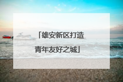 雄安新区打造青年友好之城