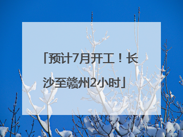 预计7月开工！长沙至赣州2小时
