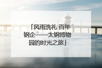 风雨洗礼 百年钢企——太钢博物园的时光之旅