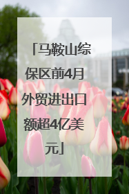 马鞍山综保区前4月外贸进出口额超4亿美元