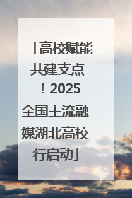 高校赋能 共建支点！2025全国主流融媒湖北高校行启动