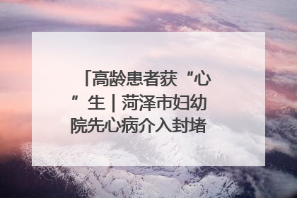 高龄患者获“心”生｜菏泽市妇幼院先心病介入封堵术实现技术突破