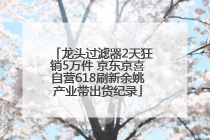 龙头过滤器2天狂销5万件 京东京喜自营618刷新余姚产业带出货纪录