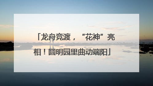 龙舟竞渡，“花神”亮相！圆明园里曲动端阳