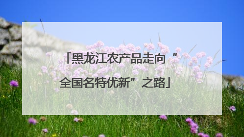 黑龙江农产品走向“全国名特优新”之路