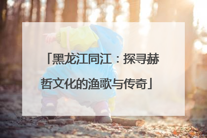 黑龙江同江：探寻赫哲文化的渔歌与传奇