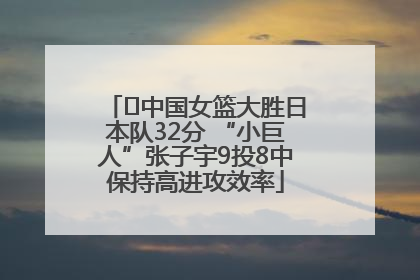 ﻿中国女篮大胜日本队32分 “小巨人”张子宇9投8中保持高进攻效率