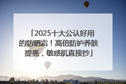 2025十大公认好用的防晒霜！高倍防护养肤提亮，敏感肌直接抄