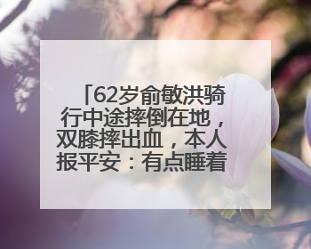 62岁俞敏洪骑行中途摔倒在地，双膝摔出血，本人报平安：有点睡着了，皮外伤，不用担心